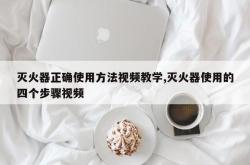 灭火器正确使用方法视频教学,灭火器使用的四个步骤视频