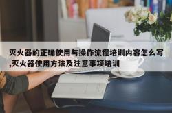 灭火器的正确使用与操作流程培训内容怎么写,灭火器使用方法及注意事项培训
