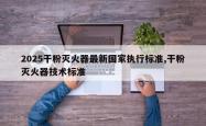 2025干粉灭火器最新国家执行标准,干粉灭火器技术标准