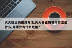 灭火器正确使用方法,灭火器正确使用方法是什么,用错会有什么危险?