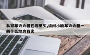 私家车灭火器在哪里买,请问小轿车灭火器一般什么地方有卖
