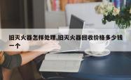 旧灭火器怎样处理,旧灭火器回收价格多少钱一个