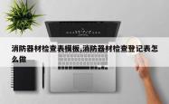消防器材检查表模板,消防器材检查登记表怎么做