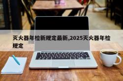 灭火器年检新规定最新,2025灭火器年检规定