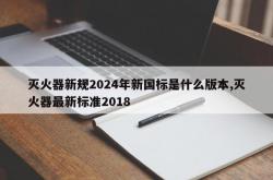 灭火器新规2024年新国标是什么版本,灭火器最新标准2018