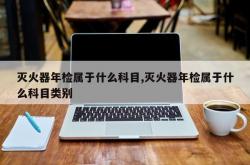 灭火器年检属于什么科目,灭火器年检属于什么科目类别