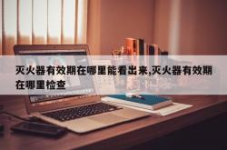 灭火器有效期在哪里能看出来,灭火器有效期在哪里检查