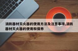 消防器材灭火器的使用方法及注意事项,消防器材灭火器的使用和保养