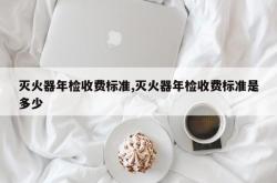 灭火器年检收费标准,灭火器年检收费标准是多少