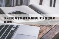 灭火器过期了到哪里换要钱吗,灭火器过期去哪里换