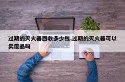 过期的灭火器回收多少钱,过期的灭火器可以卖废品吗