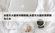 水基灭火器有效期新规,水基灭火器的保质期为几年
