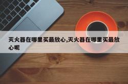 灭火器在哪里买最放心,灭火器在哪里买最放心呢