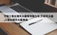 干粉二氧化碳灭火器有效期几年,干粉灭火器,二氧化碳灭火器用途