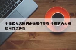 手提式灭火器的正确操作步骤,手提式灭火器使用方法步骤