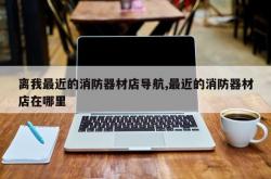 离我最近的消防器材店导航,最近的消防器材店在哪里
