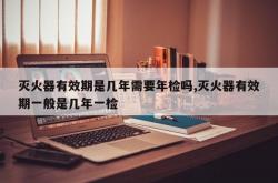 灭火器有效期是几年需要年检吗,灭火器有效期一般是几年一检