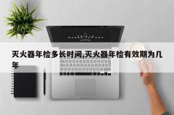 灭火器年检多长时间,灭火器年检有效期为几年