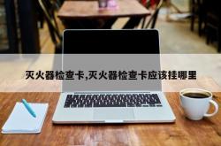 灭火器检查卡,灭火器检查卡应该挂哪里