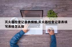 灭火器检查记录表模板,灭火器检查记录表填写表格怎么做
