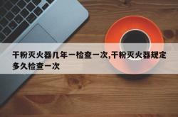 干粉灭火器几年一检查一次,干粉灭火器规定多久检查一次