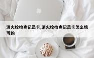 消火栓检查记录卡,消火栓检查记录卡怎么填写的