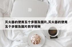 灭火器的使用五个步骤及图片,灭火器的使用五个步骤及图片教学视频