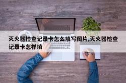 灭火器检查记录卡怎么填写图片,灭火器检查记录卡怎样填