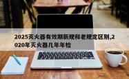 2025灭火器有效期新规和老规定区别,2020年灭火器几年年检