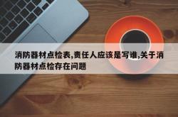 消防器材点检表,责任人应该是写谁,关于消防器材点检存在问题