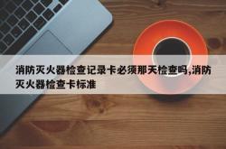消防灭火器检查记录卡必须那天检查吗,消防灭火器检查卡标准