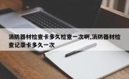 消防器材检查卡多久检查一次啊,消防器材检查记录卡多久一次
