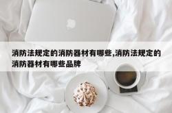消防法规定的消防器材有哪些,消防法规定的消防器材有哪些品牌