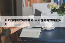 灭火器的有效期为几年,灭火器的有效期是多久