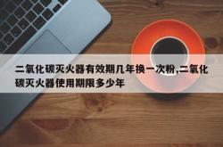 二氧化碳灭火器有效期几年换一次粉,二氧化碳灭火器使用期限多少年