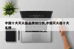中国十大灭火器品牌排行榜,中国灭火器十大名牌