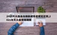 2025灭火器有效期新规和老规定区别,2021年灭火器使用期限