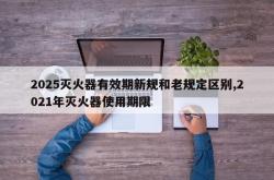 2025灭火器有效期新规和老规定区别,2021年灭火器使用期限