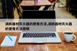 消防器材灭火器的使用方法,消防器材灭火器的使用方法视频