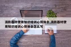消防器材使用知识培训心得体会,消防器材使用知识培训心得体会怎么写