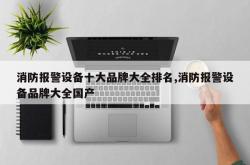 消防报警设备十大品牌大全排名,消防报警设备品牌大全国产