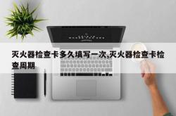 灭火器检查卡多久填写一次,灭火器检查卡检查周期