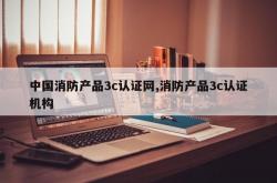 中国消防产品3c认证网,消防产品3c认证机构