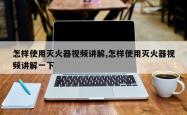 怎样使用灭火器视频讲解,怎样使用灭火器视频讲解一下