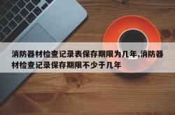 消防器材检查记录表保存期限为几年,消防器材检查记录保存期限不少于几年