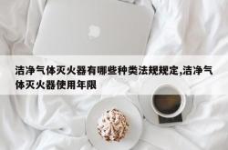 洁净气体灭火器有哪些种类法规规定,洁净气体灭火器使用年限