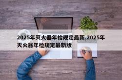 2025年灭火器年检规定最新,2025年灭火器年检规定最新版