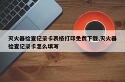 灭火器检查记录卡表格打印免费下载,灭火器检查记录卡怎么填写