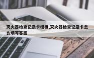灭火器检查记录卡模板,灭火器检查记录卡怎么填写答案