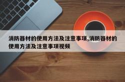 消防器材的使用方法及注意事项,消防器材的使用方法及注意事项视频